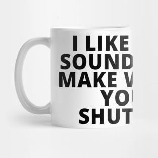 I like the sound you make when you shut up Mug